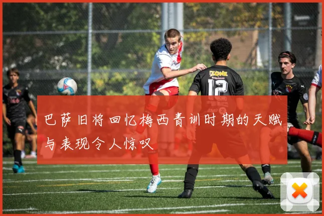 巴萨旧将回忆梅西青训时期的天赋与表现令人惊叹