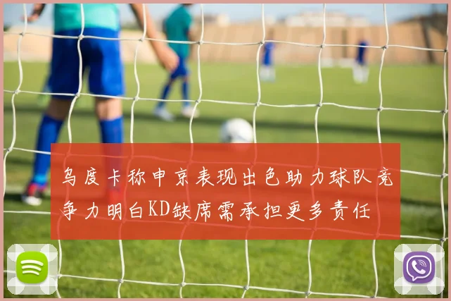 乌度卡称申京表现出色助力球队竞争力明白KD缺席需承担更多责任