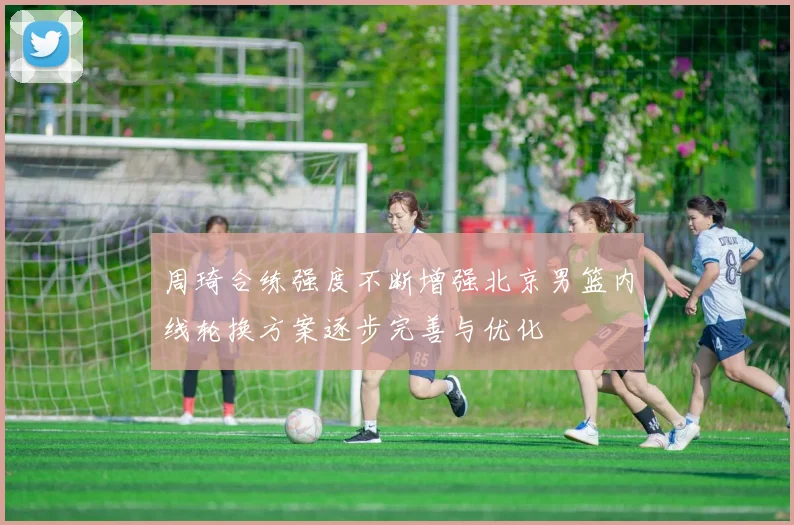 周琦合练强度不断增强北京男篮内线轮换方案逐步完善与优化