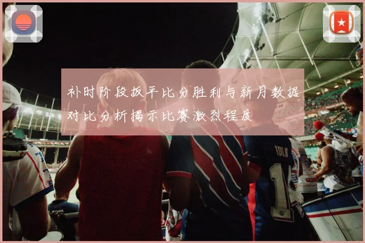 补时阶段扳平比分胜利与新月数据对比分析揭示比赛激烈程度