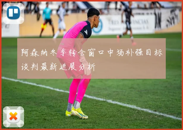 阿森纳冬季转会窗口中场补强目标谈判最新进展分析