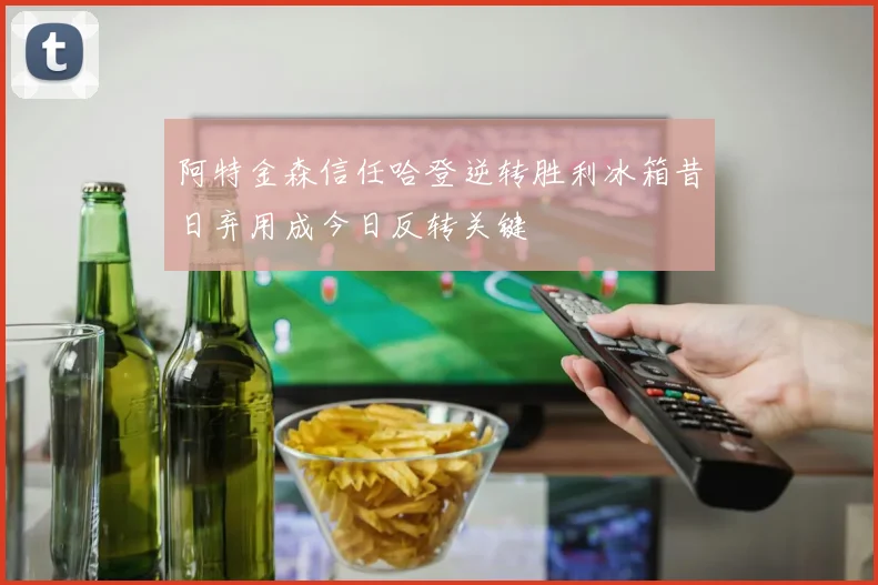 阿特金森信任哈登逆转胜利冰箱昔日弃用成今日反转关键