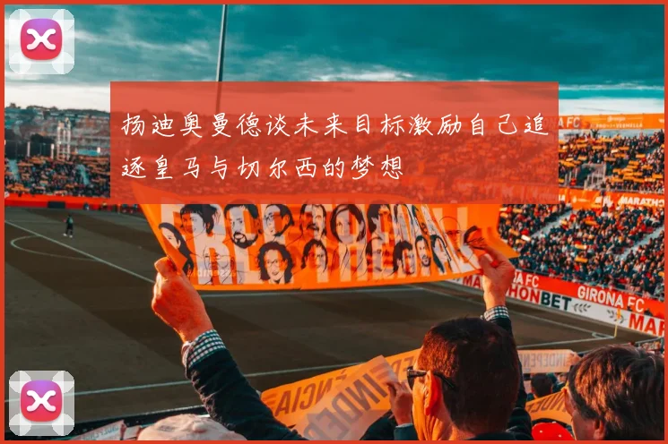扬迪奥曼德谈未来目标激励自己追逐皇马与切尔西的梦想