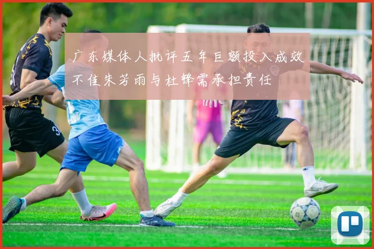 广东媒体人批评五年巨额投入成效不佳朱芳雨与杜锋需承担责任