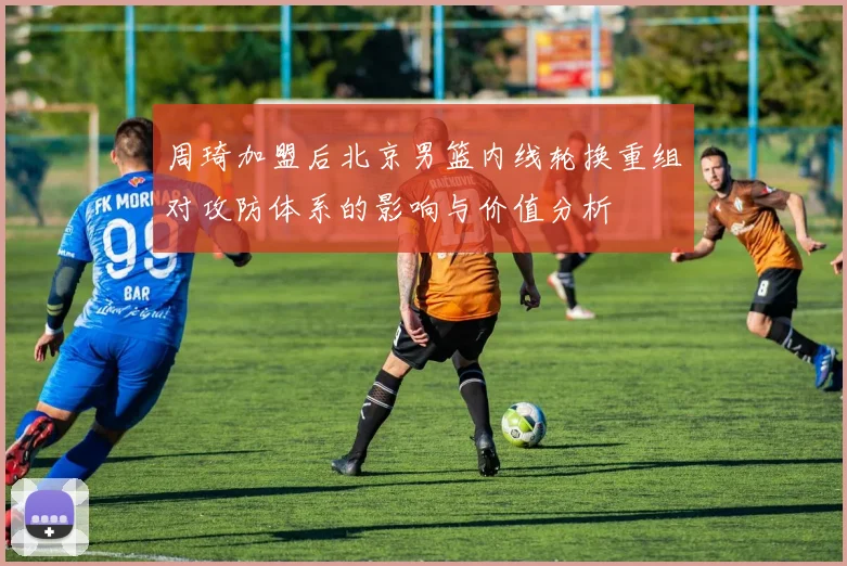 周琦加盟后北京男篮内线轮换重组对攻防体系的影响与价值分析