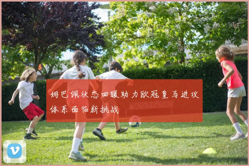 姆巴佩状态回暖助力欧冠皇马进攻体系面临新挑战