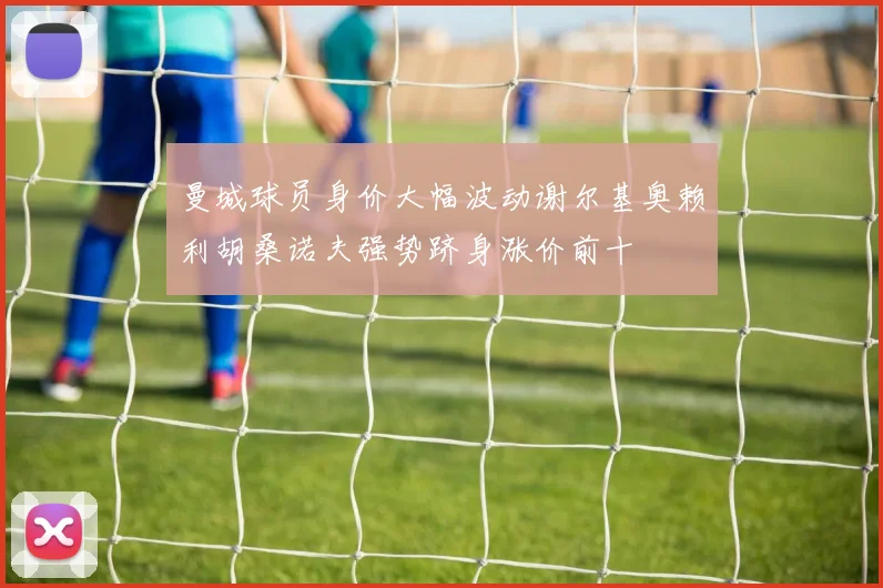 曼城球员身价大幅波动谢尔基奥赖利胡桑诺夫强势跻身涨价前十