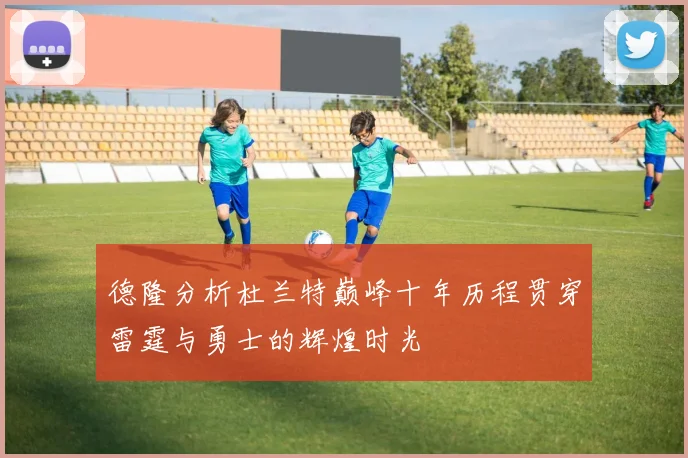 德隆分析杜兰特巅峰十年历程贯穿雷霆与勇士的辉煌时光