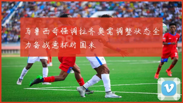 马鲁西奇强调拉齐奥需调整状态全力备战意杯对国米