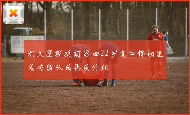 尤文图斯提前召回22岁高中锋切里或将留队或再度外租
