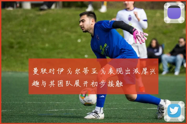 曼联对伊戈尔蒂亚戈表现出浓厚兴趣与其团队展开初步接触