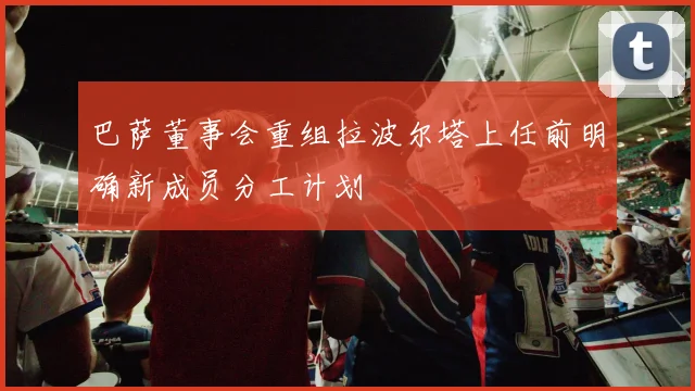 巴萨董事会重组拉波尔塔上任前明确新成员分工计划