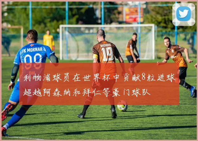 利物浦球员在世界杯中贡献8粒进球超越阿森纳和拜仁等豪门球队