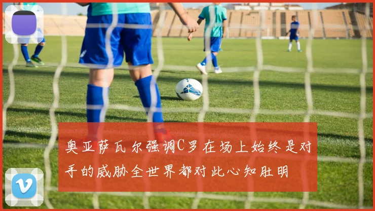 奥亚萨瓦尔强调C罗在场上始终是对手的威胁全世界都对此心知肚明