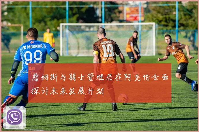 詹姆斯与骑士管理层在阿克伦会面探讨未来发展计划